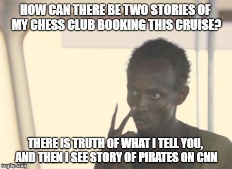 Somalian gets pirated by Leak Treason | HOW CAN THERE BE TWO STORIES OF MY CHESS CLUB BOOKING THIS CRUISE? THERE IS TRUTH OF WHAT I TELL YOU, AND THEN I SEE STORY OF PIRATES ON CNN | image tagged in memes,i'm the captain now,fake news | made w/ Imgflip meme maker