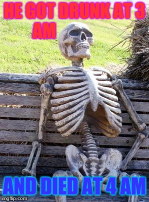 Waiting Skeleton Meme | HE GOT DRUNK AT 3 AM; AND DIED AT 4 AM | image tagged in memes,waiting skeleton | made w/ Imgflip meme maker