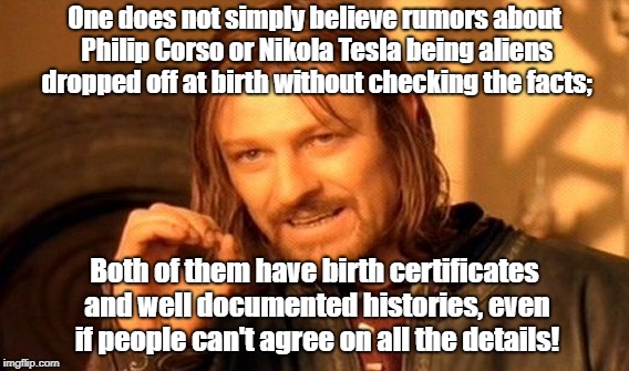 One Does Not Simply | One does not simply believe rumors about Philip Corso or Nikola Tesla being aliens dropped off at birth without checking the facts;; Both of them have birth certificates and well documented histories, even if people can't agree on all the details! | image tagged in memes,one does not simply,conspiracy theories,nikola tesla | made w/ Imgflip meme maker