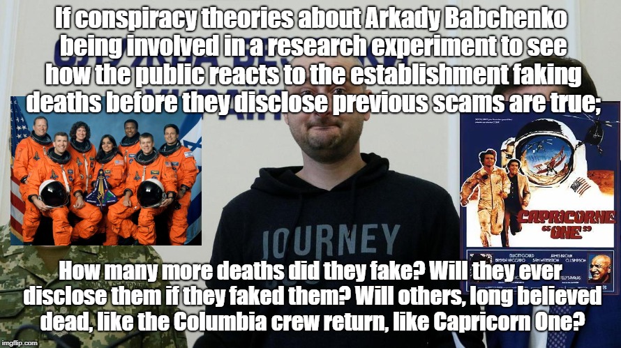 Will they ever return if they're not dead? | If conspiracy theories about Arkady Babchenko being involved in a research experiment to see how the public reacts to the establishment faking deaths before they disclose previous scams are true;; How many more deaths did they fake? Will they ever disclose them if they faked them? Will others, long believed dead, like the Columbia crew return, like Capricorn One? | image tagged in conspiracy theory,columbia shuttle crash,capricorn one,faked death | made w/ Imgflip meme maker