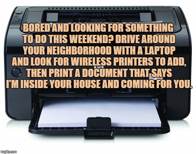 Printer | BORED AND LOOKING FOR SOMETHING TO DO THIS WEEKEND? DRIVE AROUND YOUR NEIGHBORHOOD WITH A LAPTOP AND LOOK FOR WIRELESS PRINTERS TO ADD, THEN PRINT A DOCUMENT THAT SAYS I'M INSIDE YOUR HOUSE AND COMING FOR YOU. | image tagged in printer,bored,funny,memes,funny memes | made w/ Imgflip meme maker