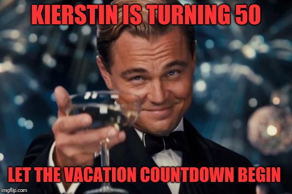 Leonardo Dicaprio Cheers Meme | KIERSTIN IS TURNING 50; LET THE VACATION COUNTDOWN BEGIN | image tagged in memes,leonardo dicaprio cheers | made w/ Imgflip meme maker