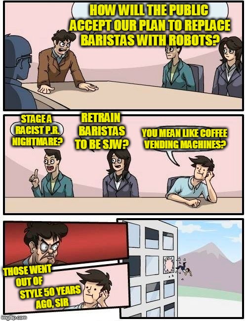 Meanwhile in Seattle | HOW WILL THE PUBLIC ACCEPT OUR PLAN TO REPLACE BARISTAS WITH ROBOTS? RETRAIN BARISTAS TO BE SJW? STAGE A RACIST P.R. NIGHTMARE? YOU MEAN LIKE COFFEE VENDING MACHINES? THOSE WENT OUT OF; STYLE 50 YEARS AGO, SIR | image tagged in memes,boardroom meeting suggestion | made w/ Imgflip meme maker