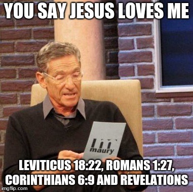 Maury Lie Detector Meme | YOU SAY JESUS LOVES ME; LEVITICUS 18:22, ROMANS 1:27, CORINTHIANS 6:9 AND REVELATIONS | image tagged in memes,maury lie detector | made w/ Imgflip meme maker