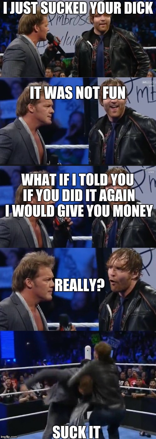   Chris Jericho & Dean Ambrose Panel | I JUST SUCKED YOUR DICK; IT WAS NOT FUN; WHAT IF I TOLD YOU IF YOU DID IT AGAIN I WOULD GIVE YOU MONEY; REALLY? SUCK IT | image tagged in chris jericho  dean ambrose panel | made w/ Imgflip meme maker