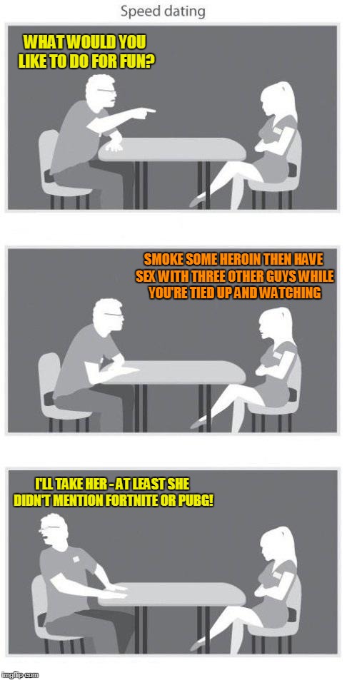 'then I'll meme about it on imgflip' - 'NEXT!!!' | WHAT WOULD YOU LIKE TO DO FOR FUN? SMOKE SOME HEROIN THEN HAVE SEX WITH THREE OTHER GUYS WHILE YOU'RE TIED UP AND WATCHING; I'LL TAKE HER - AT LEAST SHE DIDN'T MENTION FORTNITE OR PUBG! | image tagged in speed dating,fortnite,pubg,memes | made w/ Imgflip meme maker