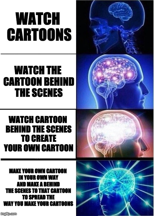 Expanding Brain Meme | WATCH CARTOONS; WATCH THE CARTOON BEHIND THE SCENES; WATCH CARTOON BEHIND THE SCENES TO CREATE YOUR OWN CARTOON; MAKE YOUR OWN CARTOON IN YOUR OWN WAY AND MAKE A BEHIND THE SCENES TO THAT CARTOON TO SPREAD THE WAY YOU MAKE YOUR CARTOONS | image tagged in memes,expanding brain | made w/ Imgflip meme maker