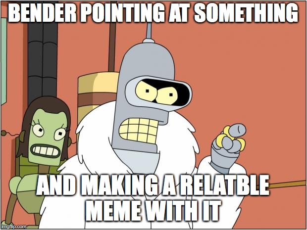 Bender | BENDER POINTING AT SOMETHING; AND MAKING A RELATBLE MEME WITH IT | image tagged in memes,bender | made w/ Imgflip meme maker