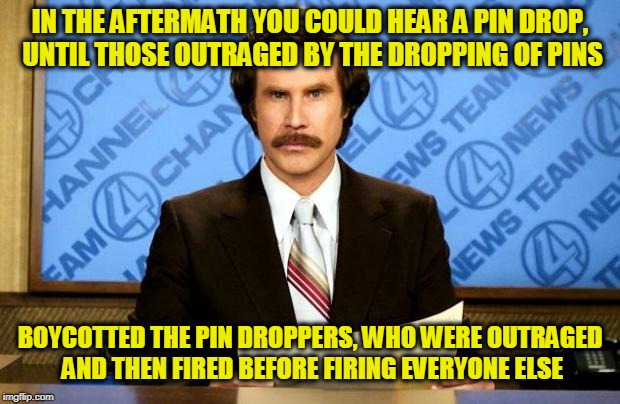 BREAKING NEWS - Andrew Klavan | IN THE AFTERMATH YOU COULD HEAR A PIN DROP, UNTIL THOSE OUTRAGED BY THE DROPPING OF PINS; BOYCOTTED THE PIN DROPPERS, WHO WERE OUTRAGED AND THEN FIRED BEFORE FIRING EVERYONE ELSE | image tagged in breaking news | made w/ Imgflip meme maker