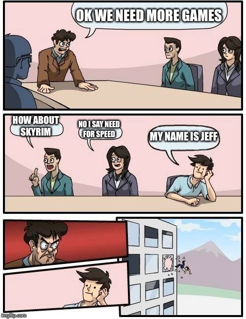 Boardroom Meeting Suggestion | OK WE NEED MORE GAMES; HOW ABOUT SKYRIM; NO I SAY NEED FOR SPEED; MY NAME IS JEFF | image tagged in memes,boardroom meeting suggestion | made w/ Imgflip meme maker