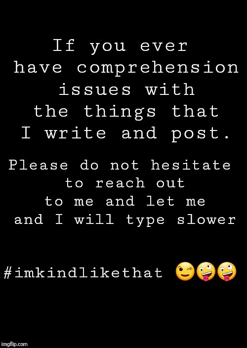 a black blank | If you ever have comprehension issues with the things that I write and post. Please do not hesitate to reach out to me and let me and I will type slower; #imkindlikethat 😉🤪🤪 | image tagged in a black blank | made w/ Imgflip meme maker