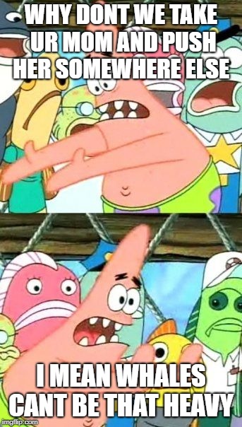 Put It Somewhere Else Patrick Meme | WHY DONT WE TAKE UR MOM AND PUSH HER SOMEWHERE ELSE; I MEAN WHALES CANT BE THAT HEAVY | image tagged in memes,put it somewhere else patrick | made w/ Imgflip meme maker