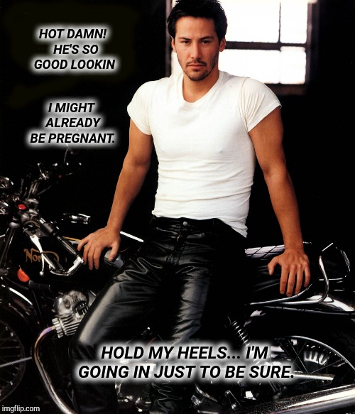 Sexy Keanu Reeves | HOT DAMN!  HE'S SO GOOD LOOKIN; I MIGHT ALREADY BE PREGNANT. HOLD MY HEELS... I'M GOING IN JUST TO BE SURE. | image tagged in keanu reeves,sexy man,funny meme,funny memes,so i guess you can say things are getting pretty serious,rofl | made w/ Imgflip meme maker