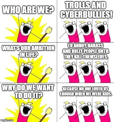 What Do We Want 3 |  WHO ARE WE? TROLLS AND CYBERBULLIES! WHAT'S OUR AMBITION IN LIFE? TO ANNOY, HARASS AND BULLY PEOPLE UNTIL THEY KILL THEMSELVES. WHY DO WE WANT TO DO IT? BECAUSE NO ONE LOVED US ENOUGH WHEN WE WERE KIDS. | image tagged in memes,what do we want 3 | made w/ Imgflip meme maker