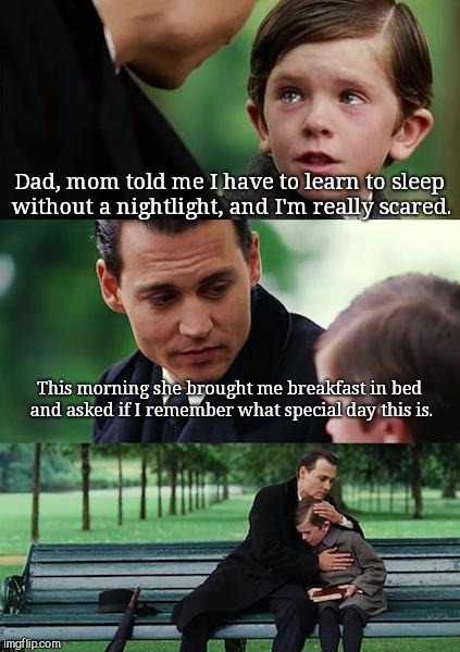 Finding Neverland Meme | Dad, mom told me I have to learn to sleep without a nightlight, and I'm really scared. This morning she brought me breakfast in bed and asked if I remember what special day this is. | image tagged in memes,finding neverland | made w/ Imgflip meme maker
