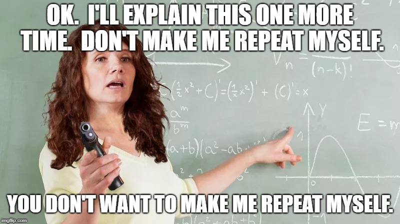 Alabama allows teachers to arm themselves...  :0 | OK.  I'LL EXPLAIN THIS ONE MORE TIME.  DON'T MAKE ME REPEAT MYSELF. YOU DON'T WANT TO MAKE ME REPEAT MYSELF. | image tagged in school,unhelpful teacher,gun control,funny,funny memes | made w/ Imgflip meme maker