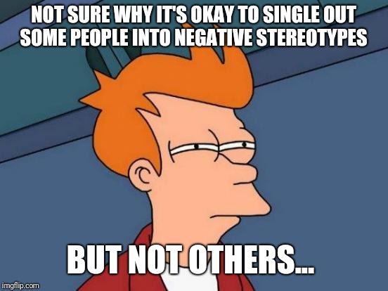 Futurama Fry Meme | NOT SURE WHY IT'S OKAY TO SINGLE OUT SOME PEOPLE INTO NEGATIVE STEREOTYPES BUT NOT OTHERS... | image tagged in memes,futurama fry | made w/ Imgflip meme maker