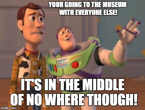 X, X Everywhere Meme | YOUR GOING TO THE MUSEUM WITH EVERYONE ELSE! IT'S IN THE MIDDLE OF NO WHERE THOUGH! | image tagged in memes,x x everywhere | made w/ Imgflip meme maker