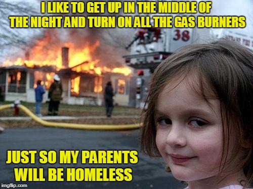 Disaster Girl Meme | I LIKE TO GET UP IN THE MIDDLE OF THE NIGHT AND TURN ON ALL THE GAS BURNERS JUST SO MY PARENTS WILL BE HOMELESS | image tagged in memes,disaster girl | made w/ Imgflip meme maker