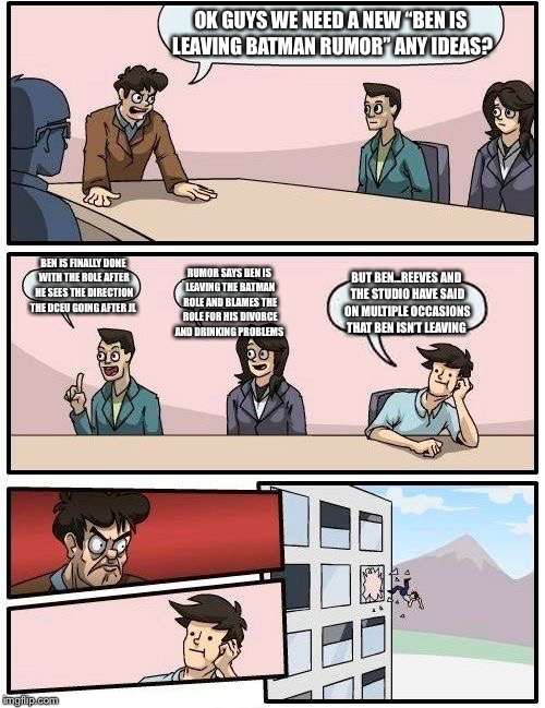 Boardroom Meeting Suggestion | OK GUYS WE NEED A NEW “BEN IS LEAVING BATMAN RUMOR” ANY IDEAS? BEN IS FINALLY DONE WITH THE ROLE AFTER HE SEES THE DIRECTION THE DCEU GOING AFTER JL; RUMOR SAYS BEN IS LEAVING THE BATMAN ROLE AND BLAMES THE ROLE FOR HIS DIVORCE AND DRINKING PROBLEMS; BUT BEN...REEVES AND THE STUDIO HAVE SAID ON MULTIPLE OCCASIONS THAT BEN ISN’T LEAVING | image tagged in memes,boardroom meeting suggestion | made w/ Imgflip meme maker