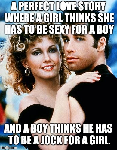 grease | A PERFECT LOVE STORY WHERE A GIRL THINKS SHE HAS TO BE SEXY FOR A BOY; AND A BOY THINKS HE HAS TO BE A JOCK FOR A GIRL. | image tagged in grease | made w/ Imgflip meme maker