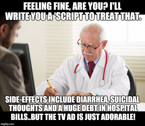 Doctor and patient | FEELING FINE, ARE YOU? I'LL WRITE YOU A 'SCRIPT TO TREAT THAT. SIDE-EFFECTS INCLUDE DIARRHEA, SUICIDAL THOUGHTS AND A HUGE DEBT IN HOSPITAL BILLS..BUT THE TV AD IS JUST ADORABLE! | image tagged in doctor and patient | made w/ Imgflip meme maker