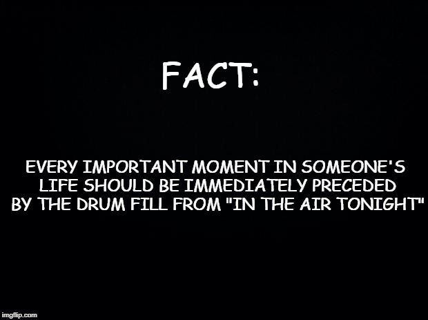Black background | FACT:; EVERY IMPORTANT MOMENT IN SOMEONE'S LIFE SHOULD BE IMMEDIATELY PRECEDED BY THE DRUM FILL FROM "IN THE AIR TONIGHT" | image tagged in black background | made w/ Imgflip meme maker