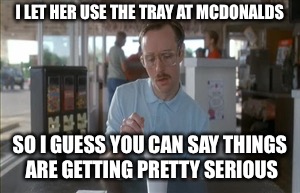 So I Guess You Can Say Things Are Getting Pretty Serious | I LET HER USE THE TRAY AT MCDONALDS; SO I GUESS YOU CAN SAY THINGS ARE GETTING PRETTY SERIOUS | image tagged in memes,so i guess you can say things are getting pretty serious | made w/ Imgflip meme maker