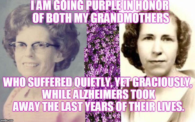 Going Purple To End Alzheimers | I AM GOING PURPLE IN HONOR OF BOTH MY GRANDMOTHERS; WHO SUFFERED QUIETLY, YET GRACIOUSLY, WHILE ALZHEIMERS TOOK AWAY THE LAST YEARS OF THEIR LIVES. | image tagged in honoring my grandmothers,end alzheimers not grandparents,going purple for love | made w/ Imgflip meme maker
