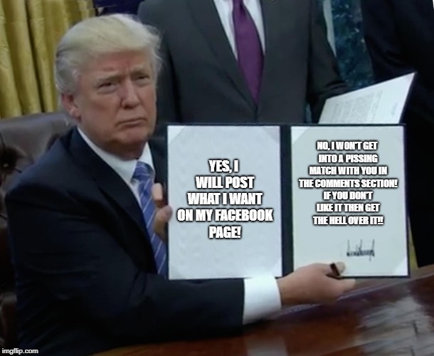 Trump Bill Signing | YES, I WILL POST WHAT I WANT ON MY FACEBOOK PAGE! NO, I WON'T GET INTO A PISSING MATCH WITH YOU IN THE COMMENTS SECTION! IF YOU DON'T LIKE IT THEN GET THE HELL OVER IT!! | image tagged in memes,trump bill signing | made w/ Imgflip meme maker