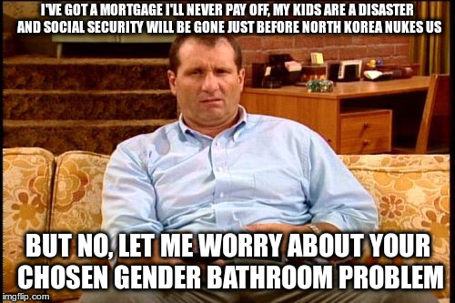 Oh, Really? | I'VE GOT A MORTGAGE I'LL NEVER PAY OFF, MY KIDS ARE A DISASTER AND SOCIAL SECURITY WILL BE GONE JUST BEFORE NORTH KOREA NUKES US; BUT NO, LET ME WORRY ABOUT YOUR CHOSEN GENDER BATHROOM PROBLEM | image tagged in al bundy | made w/ Imgflip meme maker