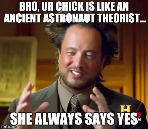 Ancient Aliens Meme | BRO, UR CHICK IS LIKE AN ANCIENT ASTRONAUT THEORIST... SHE ALWAYS SAYS YES | image tagged in memes,ancient aliens | made w/ Imgflip meme maker