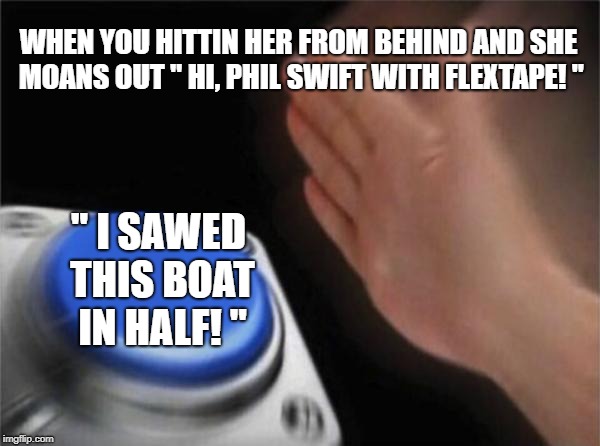 Blank Nut Button Meme |  WHEN YOU HITTIN HER FROM BEHIND AND SHE MOANS OUT " HI, PHIL SWIFT WITH FLEXTAPE! "; " I SAWED THIS BOAT IN HALF! " | image tagged in memes,blank nut button | made w/ Imgflip meme maker
