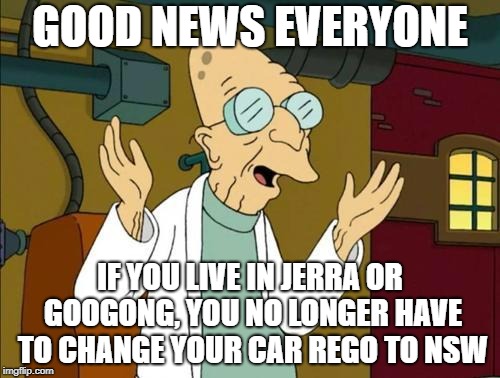 Good News Everyone | GOOD NEWS EVERYONE; IF YOU LIVE IN JERRA OR GOOGONG, YOU NO LONGER HAVE TO CHANGE YOUR CAR REGO TO NSW | image tagged in good news everyone | made w/ Imgflip meme maker