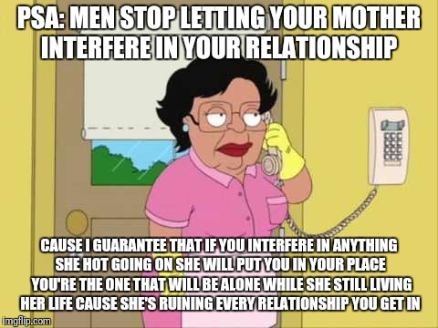 Consuela | PSA: MEN STOP LETTING YOUR MOTHER INTERFERE IN YOUR RELATIONSHIP; CAUSE I GUARANTEE THAT IF YOU INTERFERE IN ANYTHING SHE HOT GOING ON SHE WILL PUT YOU IN YOUR PLACE 
YOU'RE THE ONE THAT WILL BE ALONE WHILE SHE STILL LIVING HER LIFE CAUSE SHE'S RUINING EVERY RELATIONSHIP YOU GET IN | image tagged in memes,consuela | made w/ Imgflip meme maker
