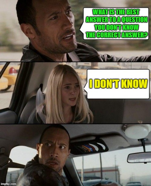 The Rock Driving | WHAT IS THE BEST ANSWER TO A QUESTION YOU DON'T KNOW THE CORRECT ANSWER? I DON'T KNOW | image tagged in memes,the rock driving | made w/ Imgflip meme maker