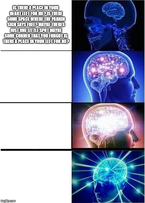 Expanding Brain Meme | IS THERE A PLACE IN YOUR HEART LEFT FOR ME?
IS THERE SOME SPACE WHERE THE PARKIN SIGN SAYS FREE?
MAYBE THERES JUST ONE LITTLE SPOT
MAYBE SOME CORNER THAT YOU FORGOT
IS THERE A PLACE IN YOUR LEFT FOR ME? | image tagged in memes,expanding brain | made w/ Imgflip meme maker