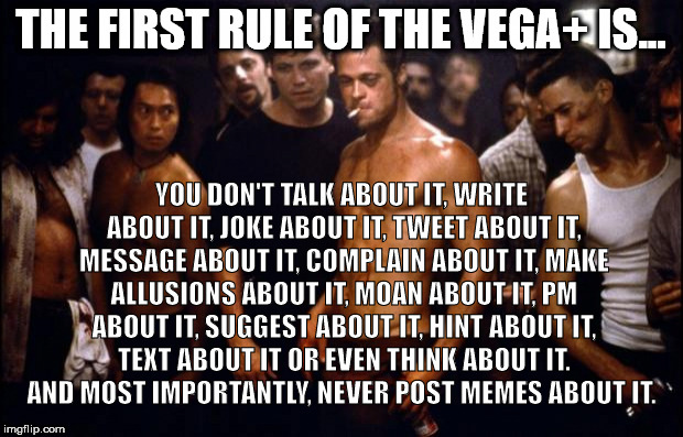 Fight Club Template  | THE FIRST RULE OF THE VEGA+ IS... YOU DON'T TALK ABOUT IT, WRITE ABOUT IT, JOKE ABOUT IT, TWEET ABOUT IT, MESSAGE ABOUT IT, COMPLAIN ABOUT IT, MAKE ALLUSIONS ABOUT IT, MOAN ABOUT IT, PM ABOUT IT, SUGGEST ABOUT IT, HINT ABOUT IT, TEXT ABOUT IT OR EVEN THINK ABOUT IT.  AND MOST IMPORTANTLY, NEVER POST MEMES ABOUT IT. | image tagged in fight club template | made w/ Imgflip meme maker