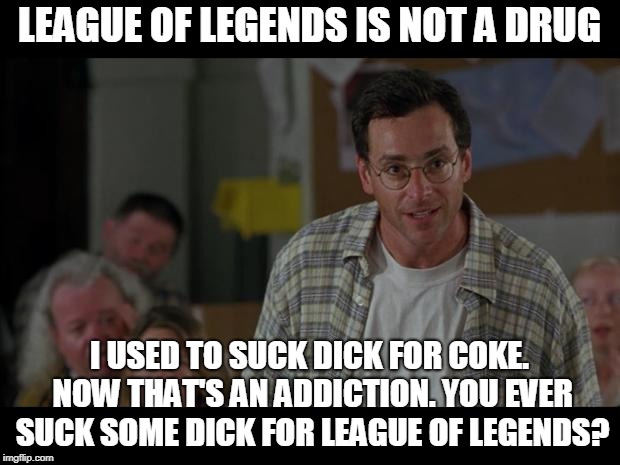 Bob Saget Sucks Dick | LEAGUE OF LEGENDS IS NOT A DRUG; I USED TO SUCK DICK FOR COKE. NOW THAT'S AN ADDICTION. YOU EVER SUCK SOME DICK FOR LEAGUE OF LEGENDS? | image tagged in bob saget sucks dick | made w/ Imgflip meme maker