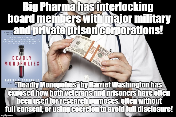 Big Pharma conflicts of interests | Big Pharma has interlocking board members with major military and private prison corporations! "Deadly Monopolies" by Harriet Washington has exposed how both veterans and prisoners have often been used for research purposes, often without full consent, or using coercion to avoid full disclosure! | image tagged in big pharma,military industrial complex,private prisons,wall street,research | made w/ Imgflip meme maker