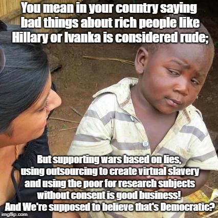Third World Skeptical Kid Meme | You mean in your country saying bad things about rich people like Hillary or Ivanka is considered rude;; But supporting wars based on lies, using outsourcing to create virtual slavery and using the poor for research subjects without consent is good business!  And We're supposed to believe that's Democratic? | image tagged in memes,third world skeptical kid | made w/ Imgflip meme maker