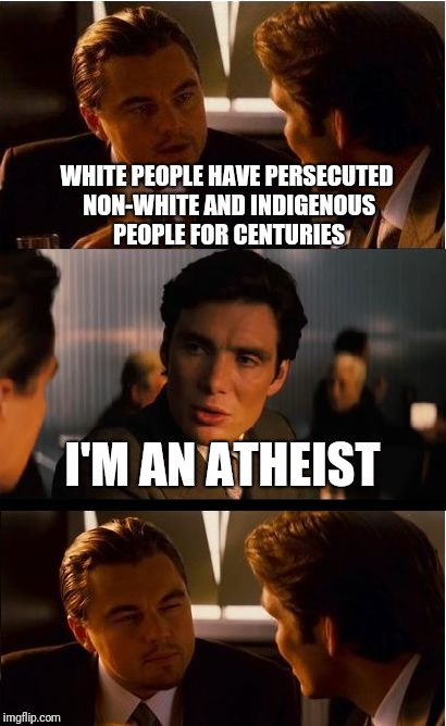 Inception Meme | WHITE PEOPLE HAVE PERSECUTED NON-WHITE AND INDIGENOUS PEOPLE FOR CENTURIES; I'M AN ATHEIST | image tagged in memes,inception | made w/ Imgflip meme maker