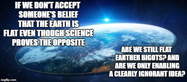 IF WE DON'T ACCEPT SOMEONE'S BELIEF THAT THE EARTH IS FLAT EVEN THOUGH SCIENCE PROVES THE OPPOSITE; ARE WE STILL FLAT EARTHER BIGOTS? AND ARE WE ONLY ENABLING A CLEARLY IGNORANT IDEA? | image tagged in flat earth,bigotry | made w/ Imgflip meme maker