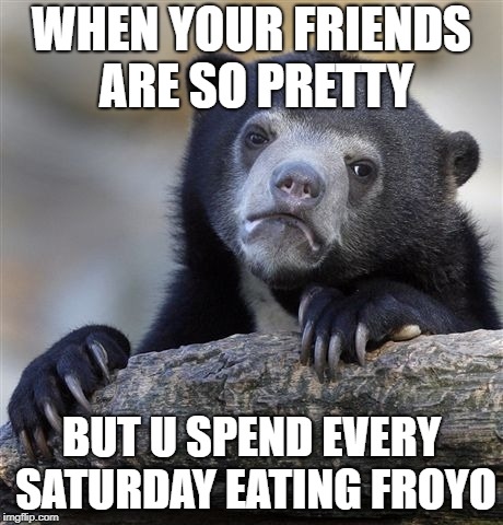 Confession Bear | WHEN YOUR FRIENDS ARE SO PRETTY; BUT U SPEND EVERY SATURDAY EATING FROYO | image tagged in memes,confession bear | made w/ Imgflip meme maker