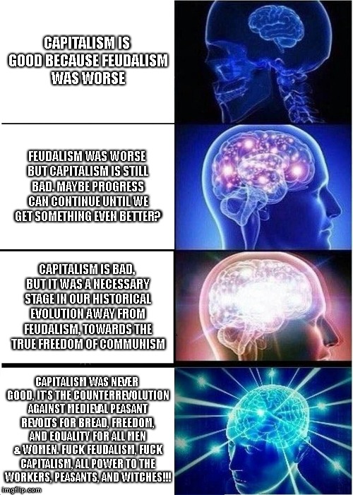 Expanding Brain Meme | CAPITALISM IS GOOD BECAUSE FEUDALISM WAS WORSE; FEUDALISM WAS WORSE BUT CAPITALISM IS STILL BAD. MAYBE PROGRESS CAN CONTINUE UNTIL WE GET SOMETHING EVEN BETTER? CAPITALISM IS BAD, BUT IT WAS A NECESSARY STAGE IN OUR HISTORICAL EVOLUTION AWAY FROM FEUDALISM, TOWARDS THE TRUE FREEDOM OF COMMUNISM; CAPITALISM WAS NEVER GOOD, IT'S THE COUNTERREVOLUTION AGAINST MEDIEVAL PEASANT REVOLTS FOR BREAD, FREEDOM, AND EQUALITY FOR ALL MEN & WOMEN. FUCK FEUDALISM, FUCK CAPITALISM, ALL POWER TO THE WORKERS, PEASANTS, AND WITCHES!!! | image tagged in memes,expanding brain | made w/ Imgflip meme maker