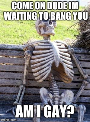 Waiting Skeleton Meme | COME ON DUDE IM WAITING TO BANG YOU; AM I GAY? | image tagged in memes,waiting skeleton | made w/ Imgflip meme maker