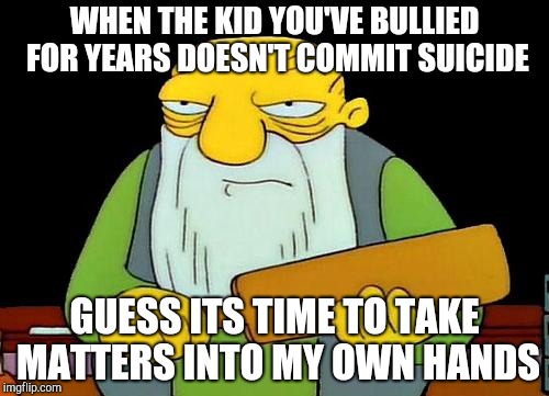 That's a paddlin' | WHEN THE KID YOU'VE BULLIED FOR YEARS DOESN'T COMMIT SUICIDE; GUESS ITS TIME TO TAKE MATTERS INTO MY OWN HANDS | image tagged in memes,that's a paddlin' | made w/ Imgflip meme maker
