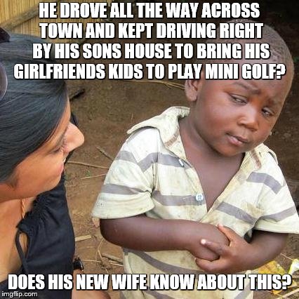 Funny things dead beat dads do | HE DROVE ALL THE WAY ACROSS TOWN AND KEPT DRIVING RIGHT BY HIS SONS HOUSE TO BRING HIS GIRLFRIENDS KIDS TO PLAY MINI GOLF? DOES HIS NEW WIFE KNOW ABOUT THIS? | image tagged in dead bead dad,dead,beat,dad,love bombing next victim,fathers day | made w/ Imgflip meme maker