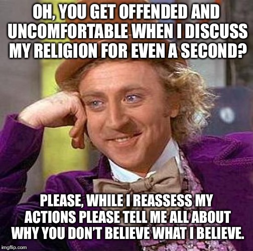 Creepy Condescending Wonka Meme | OH, YOU GET OFFENDED AND UNCOMFORTABLE WHEN I DISCUSS MY RELIGION FOR EVEN A SECOND? PLEASE, WHILE I REASSESS MY ACTIONS PLEASE TELL ME ALL ABOUT WHY YOU DON’T BELIEVE WHAT I BELIEVE. | image tagged in memes,creepy condescending wonka | made w/ Imgflip meme maker