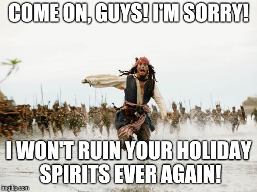 Jack Sparrow Being Chased | COME ON, GUYS! I'M SORRY! I WON'T RUIN YOUR HOLIDAY SPIRITS EVER AGAIN! | image tagged in memes,jack sparrow being chased | made w/ Imgflip meme maker